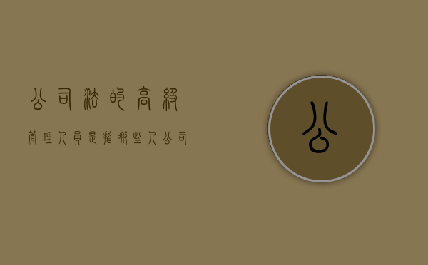 公司法的高级管理人员是指哪些人（公司高级管理人员的法律责任）