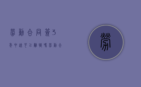 劳动合同签3年中途可以离职吗（劳动合同签三年中途可以辞职吗）