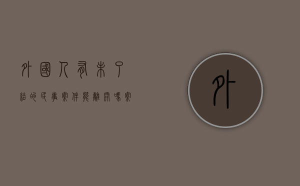 外国人有未了结的民事案件能离开吗（案件审理结束还被限制出境怎么办）