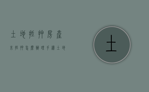 土地抵押房产未抵押怎么办理手续（土地抵押房产未抵押怎么办理过户手续）