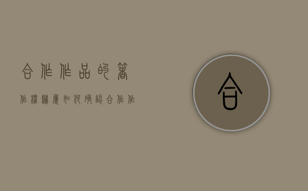 合作作品的著作权归属如何确认（合作作品著作权案例）