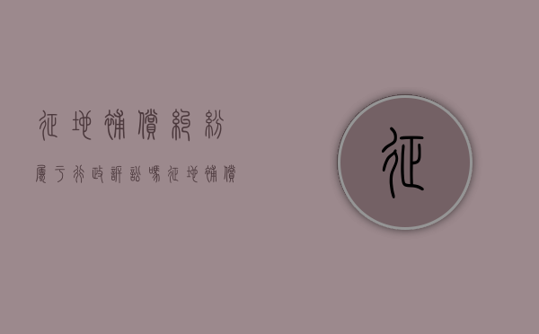 征地补偿纠纷属于行政诉讼吗（征地补偿是行政行为还是民事行为）