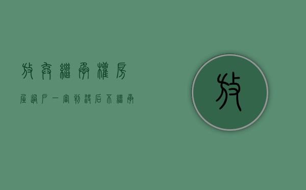 放弃继承权 房屋过户（一审判决后不继承又不放弃继承权能办理房产过户吗？）