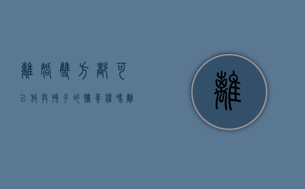 离婚双方都可以放弃孩子的抚养权吗（离婚可以争取两个孩子的抚养权吗?）