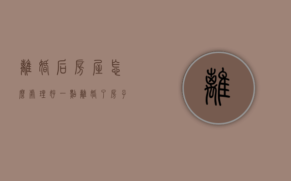 离婚后房屋怎么处理好一点（离婚了房子怎么处理）