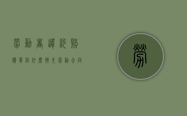 劳动者违约赔偿单位什么损失（劳动合同违约条款违反劳动合同法）