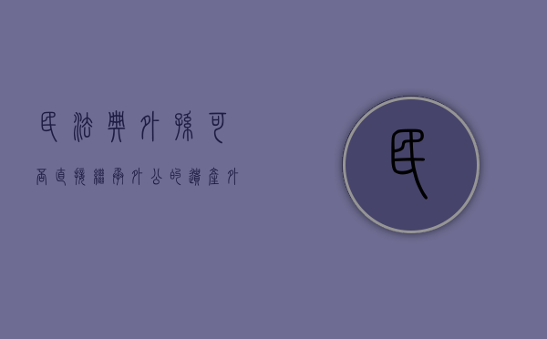 民法典外孙可否直接继承外公的遗产（外孙可以继承外公外婆的遗产吗）
