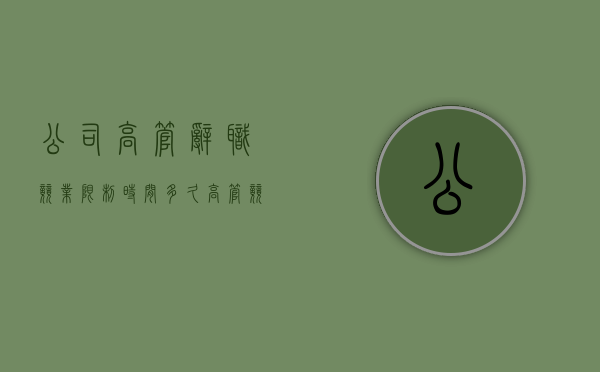 公司高管辞职竞业限制时间多久（高管竞业限制补偿标准）