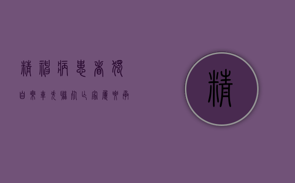 精神病患者独自乘车失联死亡,家属要承担责任吗（精神病患者走失）
