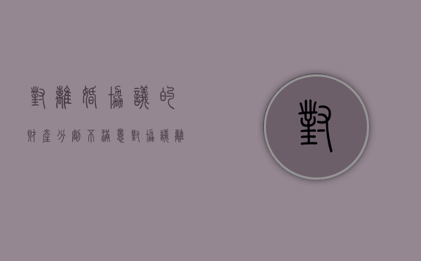 对离婚协议的财产分割不满意（对协议离婚财产分配有异议怎么办）