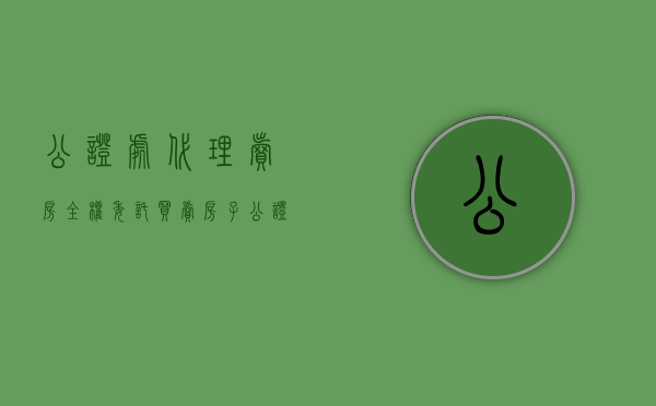 公证处代理卖房全权委托（买卖房子公证全权委托包含哪些内容）