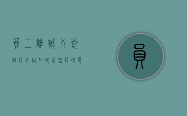 员工离职不签解除合同如何处理（离职员工不签离职协议情况说明）