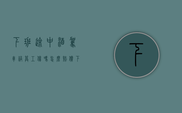 下班途中酒驾车祸算工伤吗怎么赔偿（下班途中酒驾车祸算工伤吗赔偿多少）