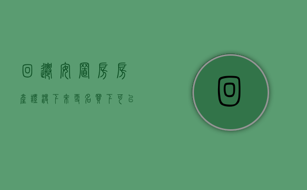 回迁安置房房产证没下来更名买下可以吗（回迁安置房房产证没下来更名买下可以吗有影响吗）