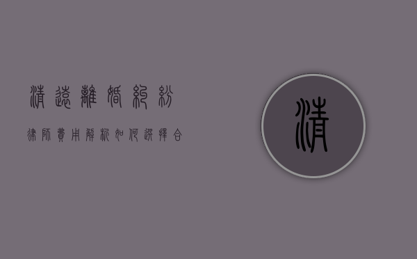 清远离婚纠纷律师费用解析，如何选择合适的法律服务？
