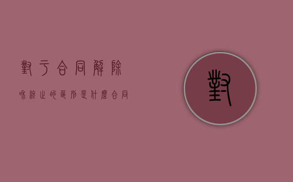 对于合同解除和终止的区别是什么？（合同解除合同终止的区别）