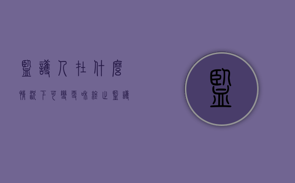 监护人在什么情况下可变更和终止（监护人变更的条件）
