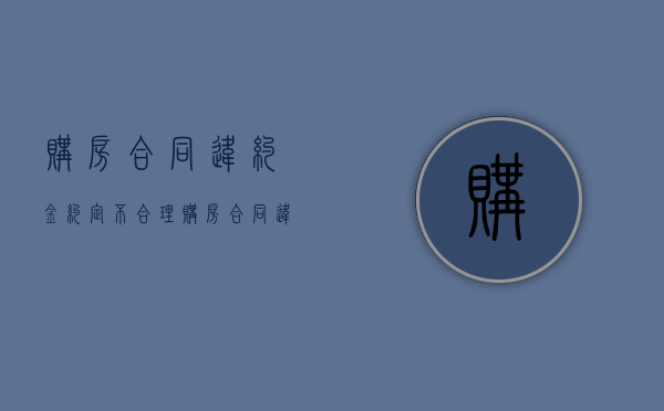 购房合同违约金约定不合理（购房合同违约金过低怎么办）