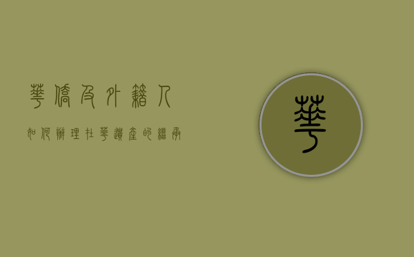 华侨及外籍人如何办理在华遗产的继承手续？（外籍华人如何继承房产）