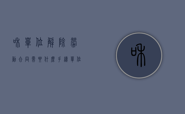 和单位解除劳动合同需要什么手续（单位和你解除劳动合同怎么赔偿）