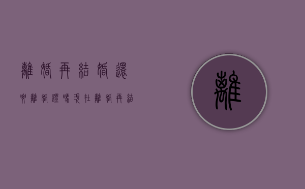 离婚再结婚还要离婚证吗现在（离婚再结婚还要离婚证吗女方）