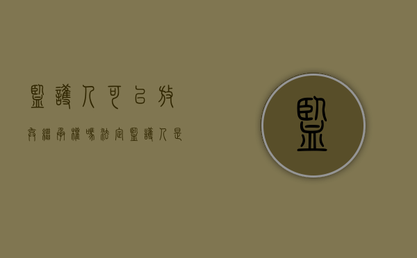 监护人可以放弃继承权吗（法定监护人是否可以放弃监护人的权力）