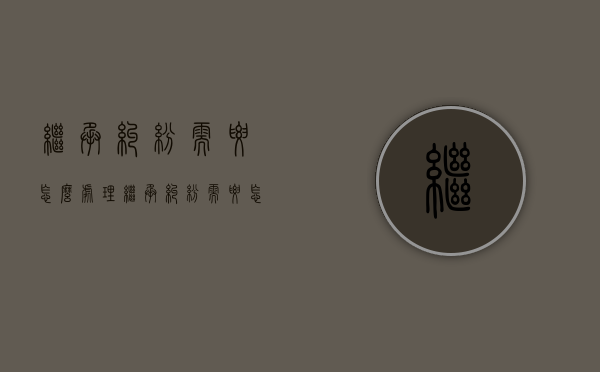 继承纠纷需要怎么处理（继承纠纷需要怎么处理才能解决）
