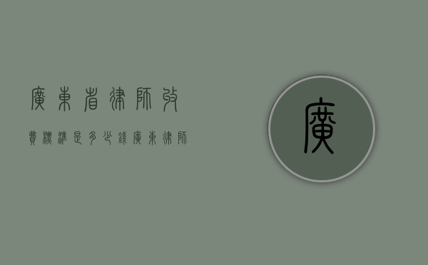 广东省律师收费标准是多少钱？（广东律师费计算标准）