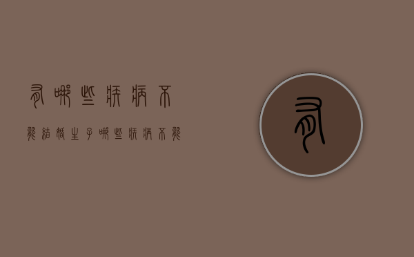 有哪些疾病不能结婚生子（哪些疾病不能结婚婚姻法）