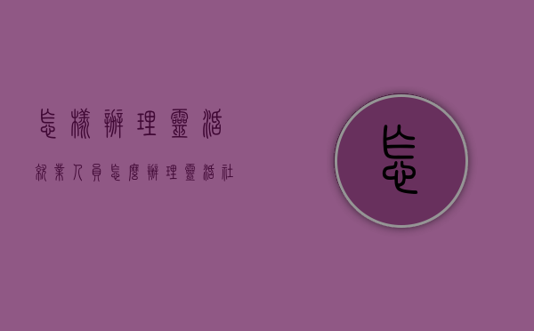 怎样办理灵活就业人员（怎么办理灵活社保）