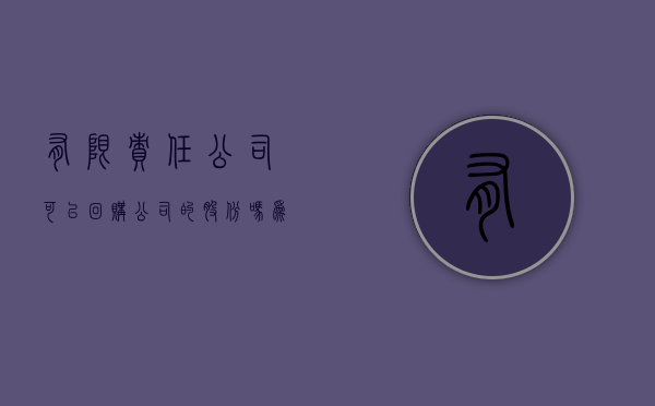 有限责任公司可以回购公司的股份吗为什么（有限责任公司可以回购公司的股份吗合法吗）