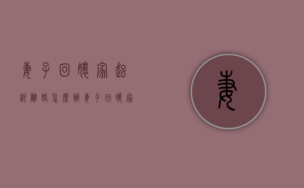 妻子回娘家起诉离婚怎么办（妻子回娘家坚决离婚）
