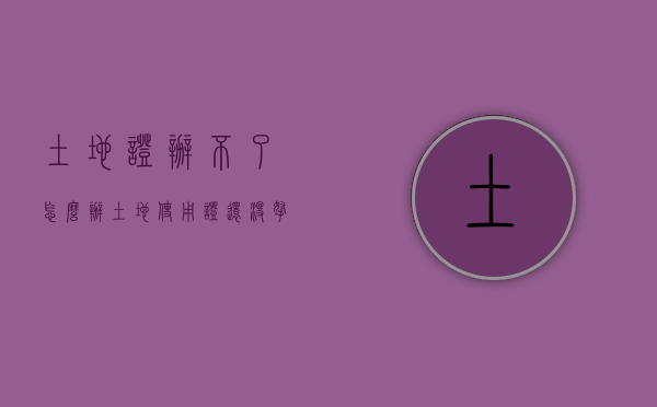 土地证办不了怎么办（土地使用证还没拿到手怎么办）