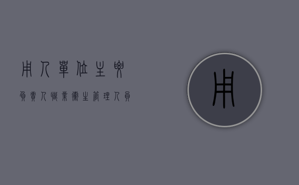 用人单位主要负责人,职业卫生管理人员的职业卫生培训（用人单位的主要负责人和职业卫生管理人员应当接受培训）