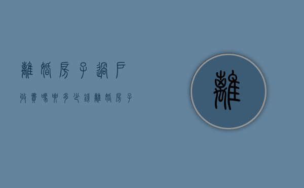 离婚房子过户收费吗要多少钱（离婚房子过户需要多少钱过户费）