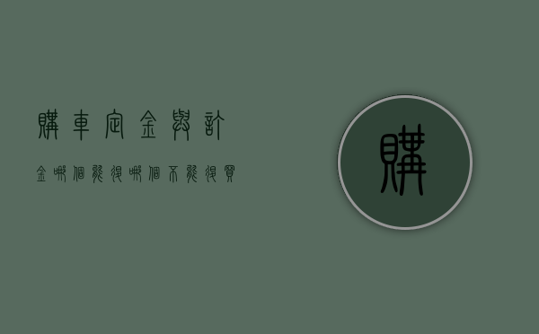 购车定金与订金哪个能退,哪个不能退?（买车定金和订金的区别,哪个可以退还）