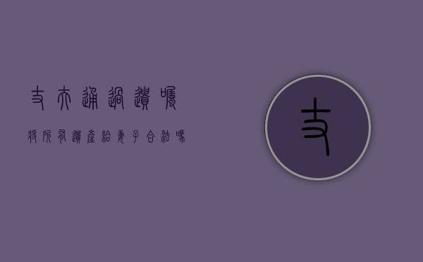 丈夫通过遗嘱将所有遗产给妻子合法吗（丈夫通过遗嘱将所有遗产给妻子合法吗为什么）
