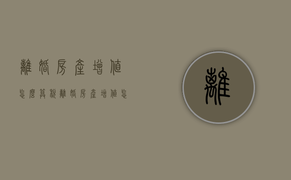 离婚房产增值怎么算税（离婚房产增值怎么算增值税）