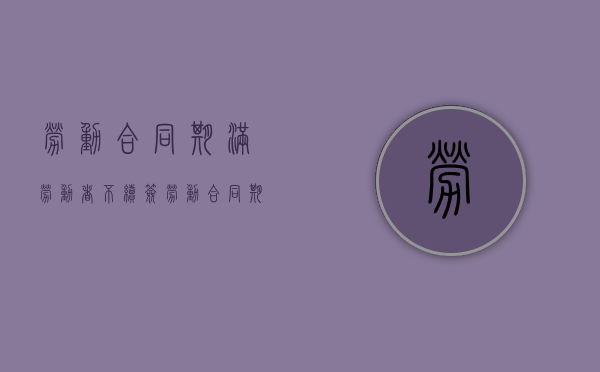 劳动合同期满,劳动者不续签（劳动合同期满 不续签）