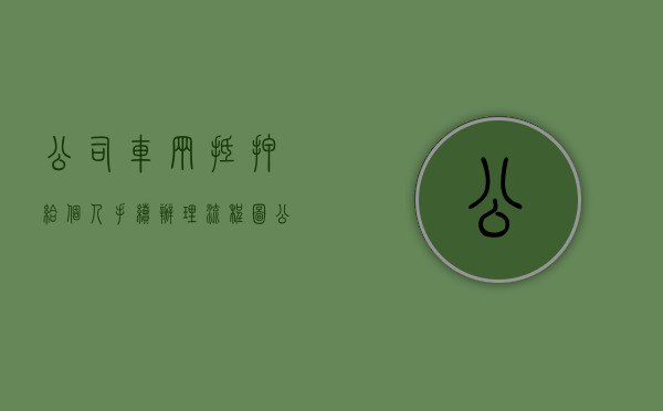 公司车辆抵押给个人手续办理流程图（公司车辆抵押给个人手续办理流程视频）