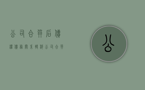 公司合并后,债权债务关系转移（公司合并后债权债务关系转移到合并后的公司对吗）