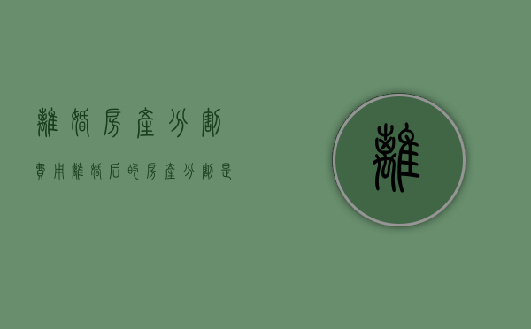 离婚房产分割费用（离婚后的房产分割是否缴纳税）