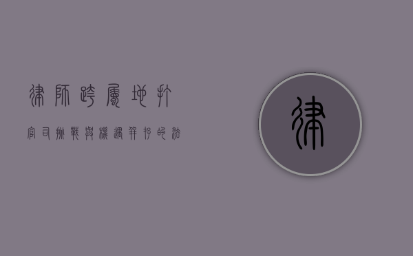 律师跨属地打官司，挑战与机遇并存的法律实践