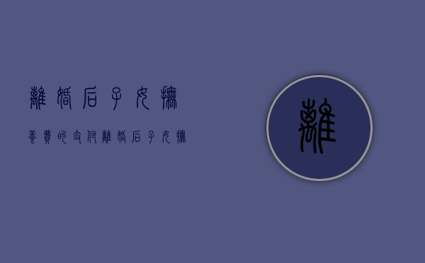 离婚后子女抚养费的支付（离婚后子女抚养费的支付标准和方式是什么?）