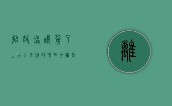 离婚协议签了之后可以修改吗知乎（离婚协议签了之后还可以修改吗）