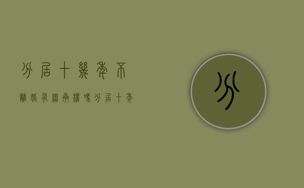 分居十几年不离婚有继承权吗(分居十年了离婚怎么办) 分居十几年不离婚有继承权吗(分居十年了离婚怎么办)