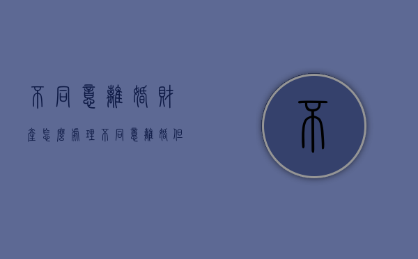 不同意离婚财产怎么处理（不同意离婚但要求分割财产）