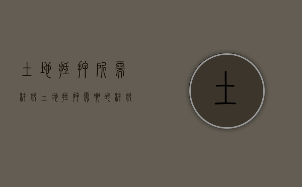 土地抵押所需材料（土地抵押需要的材料）