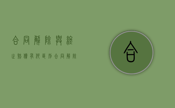 合同解除与终止赔偿有何区别，合同解除应注意哪些（合同的解除和终止有什么区别?）