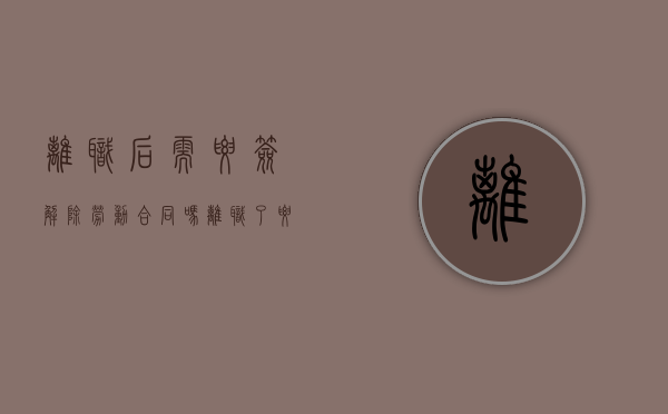 离职后需要签解除劳动合同吗（离职了要签订劳动合同解除书吗怎么写）